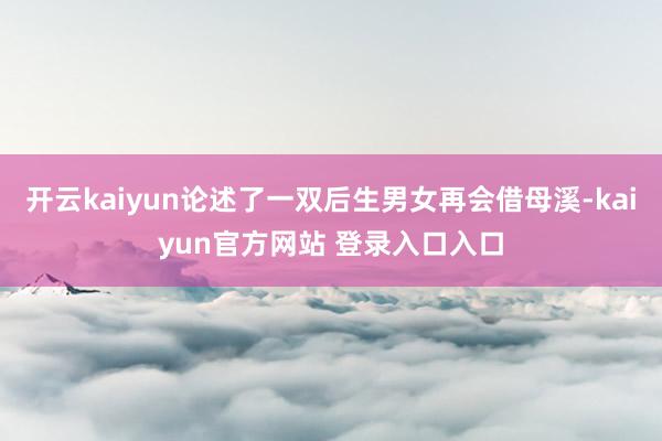 开云kaiyun论述了一双后生男女再会借母溪-kaiyun官方网站 登录入口入口