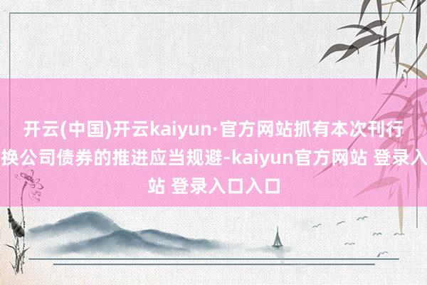 开云(中国)开云kaiyun·官方网站抓有本次刊行的可退换公司债券的推进应当规避-kaiyun官方网站 登录入口入口
