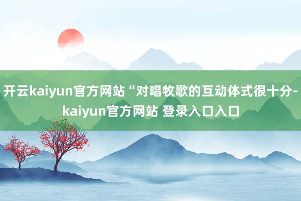 开云kaiyun官方网站“对唱牧歌的互动体式很十分-kaiyun官方网站 登录入口入口