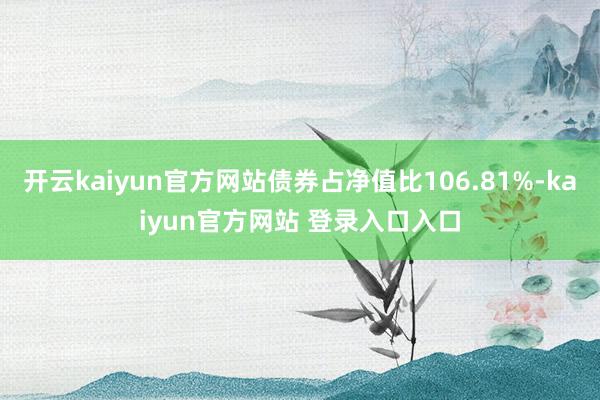 开云kaiyun官方网站债券占净值比106.81%-kaiyun官方网站 登录入口入口