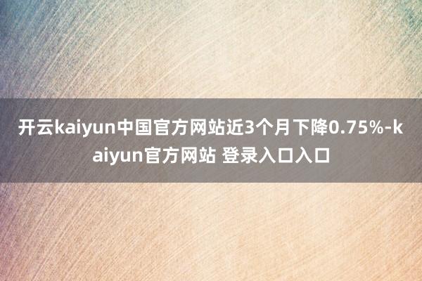 开云kaiyun中国官方网站近3个月下降0.75%-kaiyun官方网站 登录入口入口