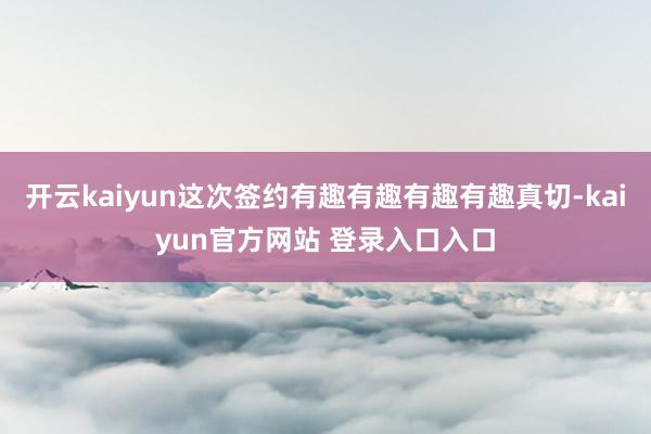 开云kaiyun这次签约有趣有趣有趣有趣真切-kaiyun官方网站 登录入口入口
