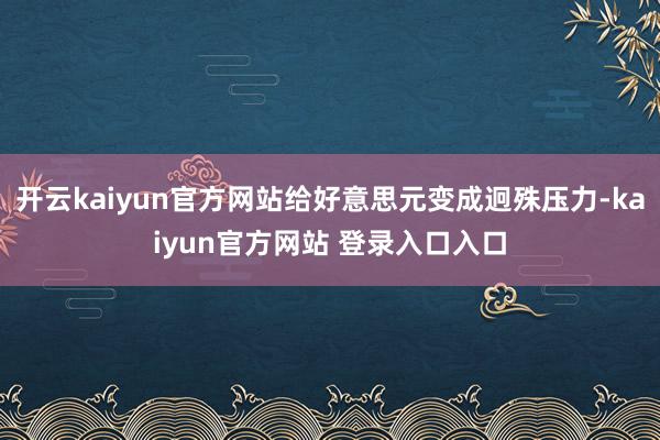 开云kaiyun官方网站给好意思元变成迥殊压力-kaiyun官方网站 登录入口入口