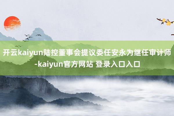 开云kaiyun陆控董事会提议委任安永为继任审计师-kaiyun官方网站 登录入口入口