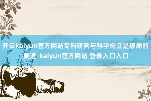 开云kaiyun官方网站专科研判与科学树立是破局的要道-kaiyun官方网站 登录入口入口