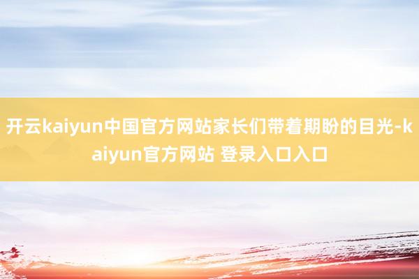 开云kaiyun中国官方网站家长们带着期盼的目光-kaiyun官方网站 登录入口入口