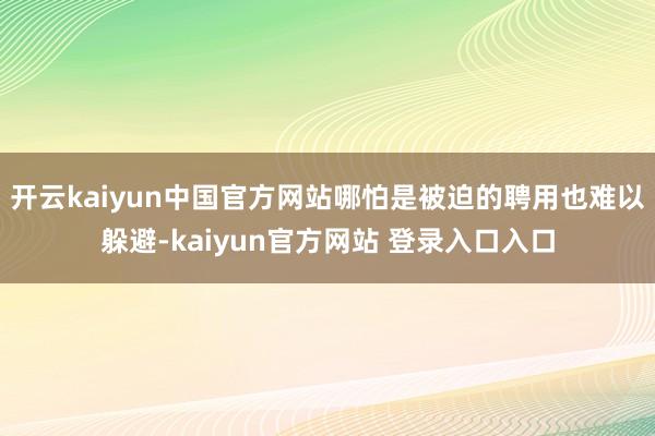 开云kaiyun中国官方网站哪怕是被迫的聘用也难以躲避-kaiyun官方网站 登录入口入口