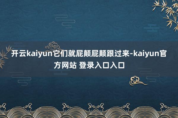 开云kaiyun它们就屁颠屁颠跟过来-kaiyun官方网站 登录入口入口