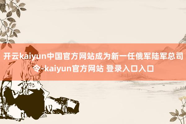 开云kaiyun中国官方网站成为新一任俄军陆军总司令-kaiyun官方网站 登录入口入口