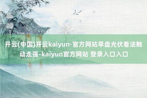 开云(中国)开云kaiyun·官方网站早盘光伏看法触动走强-kaiyun官方网站 登录入口入口