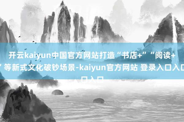 开云kaiyun中国官方网站打造“书店+”“阅读+”等新式文化破钞场景-kaiyun官方网站 登录入口入口