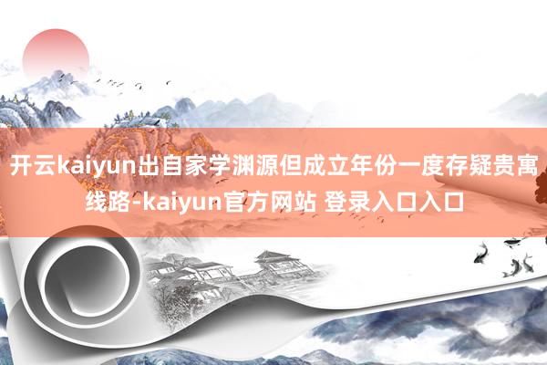 开云kaiyun出自家学渊源但成立年份一度存疑贵寓线路-kaiyun官方网站 登录入口入口