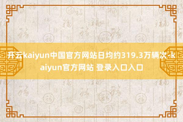 开云kaiyun中国官方网站日均约319.3万辆次-kaiyun官方网站 登录入口入口