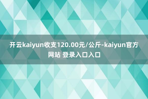 开云kaiyun收支120.00元/公斤-kaiyun官方网站 登录入口入口