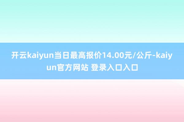 开云kaiyun当日最高报价14.00元/公斤-kaiyun官方网站 登录入口入口