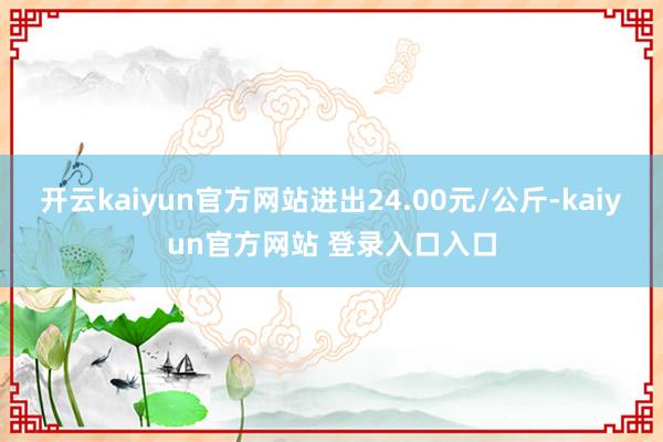 开云kaiyun官方网站进出24.00元/公斤-kaiyun官方网站 登录入口入口