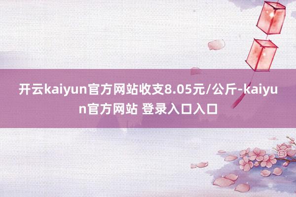 开云kaiyun官方网站收支8.05元/公斤-kaiyun官方网站 登录入口入口