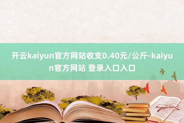 开云kaiyun官方网站收支0.40元/公斤-kaiyun官方网站 登录入口入口