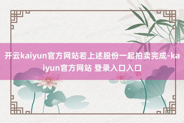 开云kaiyun官方网站若上述股份一起拍卖完成-kaiyun官方网站 登录入口入口