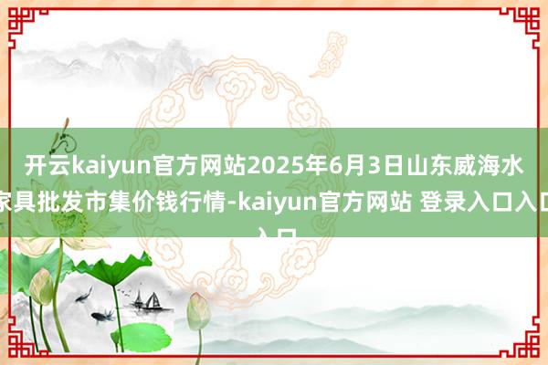开云kaiyun官方网站2025年6月3日山东威海水家具批发市集价钱行情-kaiyun官方网站 登录入口入口