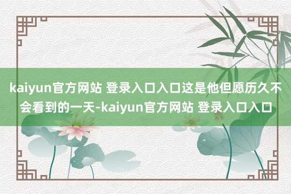 kaiyun官方网站 登录入口入口这是他但愿历久不会看到的一天-kaiyun官方网站 登录入口入口