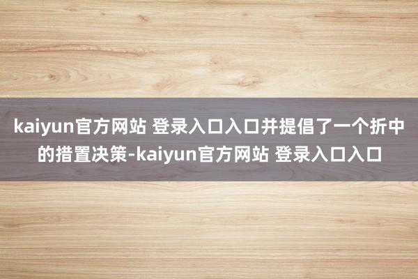 kaiyun官方网站 登录入口入口并提倡了一个折中的措置决策-kaiyun官方网站 登录入口入口