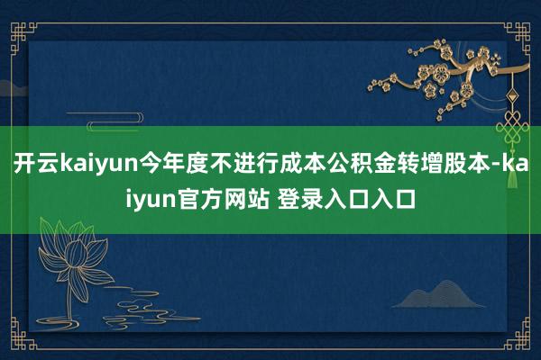开云kaiyun今年度不进行成本公积金转增股本-kaiyun官方网站 登录入口入口