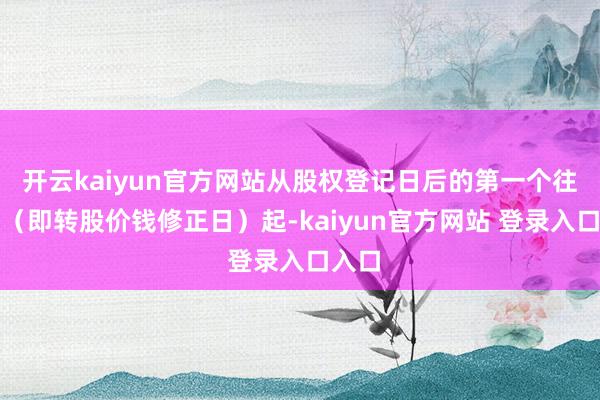开云kaiyun官方网站从股权登记日后的第一个往复日(即转股价钱修正日)起-kaiyun官方网站 登录入口入口