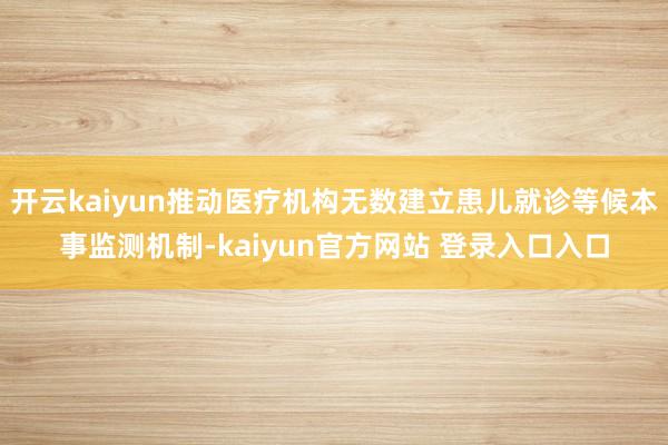 开云kaiyun推动医疗机构无数建立患儿就诊等候本事监测机制-kaiyun官方网站 登录入口入口