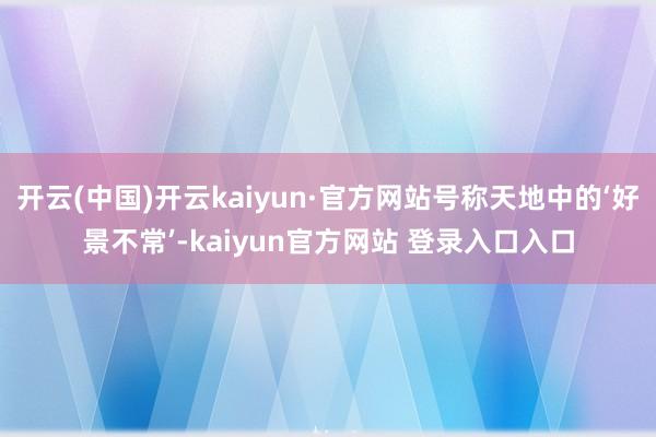 开云(中国)开云kaiyun·官方网站号称天地中的‘好景不常’-kaiyun官方网站 登录入口入口