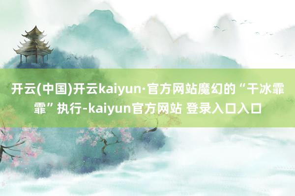 开云(中国)开云kaiyun·官方网站魔幻的“干冰霏霏”执行-kaiyun官方网站 登录入口入口