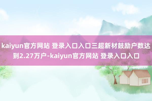 kaiyun官方网站 登录入口入口三超新材鼓励户数达到2.27万户-kaiyun官方网站 登录入口入口