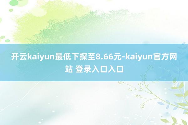 开云kaiyun最低下探至8.66元-kaiyun官方网站 登录入口入口