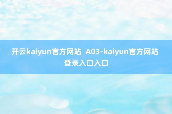 开云kaiyun官方网站  A03-kaiyun官方网站 登录入口入口