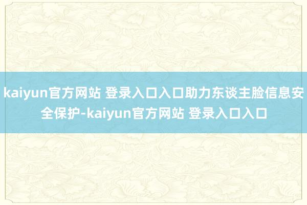 kaiyun官方网站 登录入口入口助力东谈主脸信息安全保护-kaiyun官方网站 登录入口入口