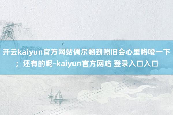 开云kaiyun官方网站偶尔翻到照旧会心里咯噔一下；还有的呢-kaiyun官方网站 登录入口入口