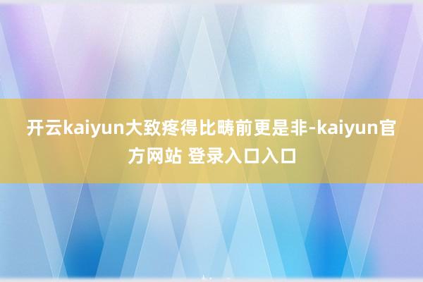 开云kaiyun大致疼得比畴前更是非-kaiyun官方网站 登录入口入口