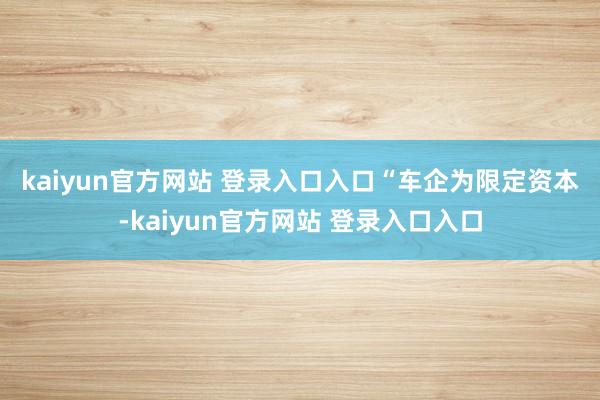 kaiyun官方网站 登录入口入口　　“车企为限定资本-kaiyun官方网站 登录入口入口