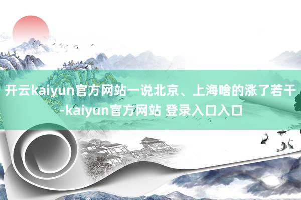 开云kaiyun官方网站一说北京、上海啥的涨了若干-kaiyun官方网站 登录入口入口