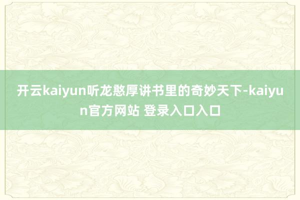 开云kaiyun听龙憨厚讲书里的奇妙天下-kaiyun官方网站 登录入口入口