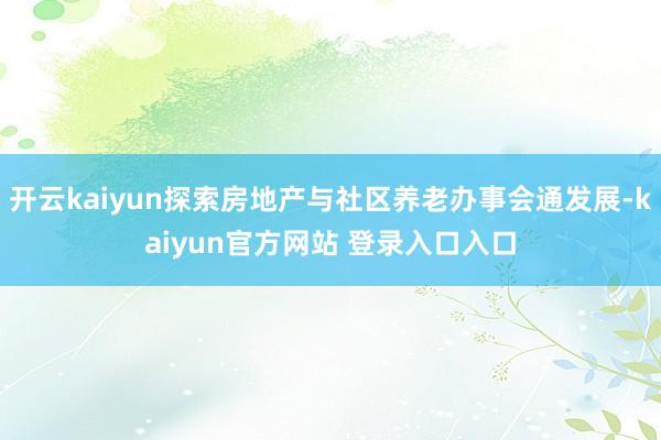 开云kaiyun探索房地产与社区养老办事会通发展-kaiyun官方网站 登录入口入口