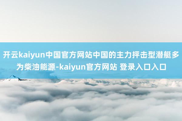 开云kaiyun中国官方网站中国的主力抨击型潜艇多为柴油能源-kaiyun官方网站 登录入口入口