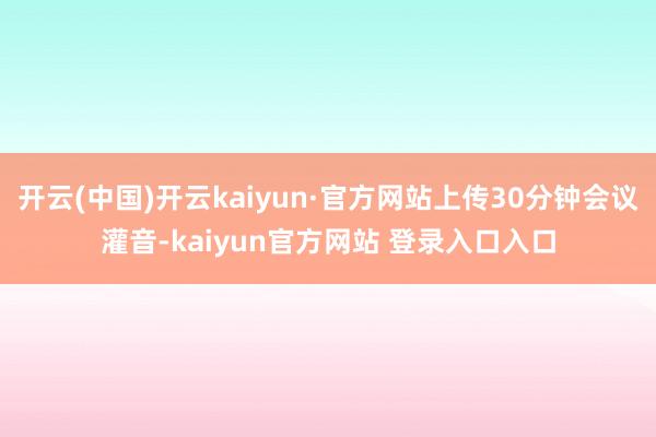 开云(中国)开云kaiyun·官方网站上传30分钟会议灌音-kaiyun官方网站 登录入口入口