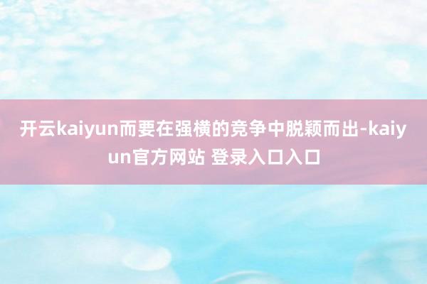 开云kaiyun而要在强横的竞争中脱颖而出-kaiyun官方网站 登录入口入口