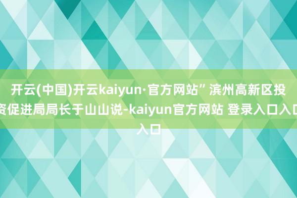 开云(中国)开云kaiyun·官方网站”滨州高新区投资促进局局长于山山说-kaiyun官方网站 登录入口入口