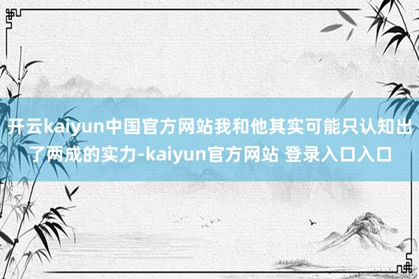 开云kaiyun中国官方网站我和他其实可能只认知出了两成的实力-kaiyun官方网站 登录入口入口