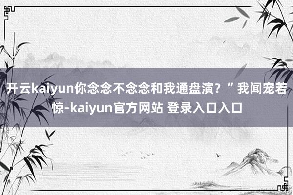 开云kaiyun你念念不念念和我通盘演？”我闻宠若惊-kaiyun官方网站 登录入口入口