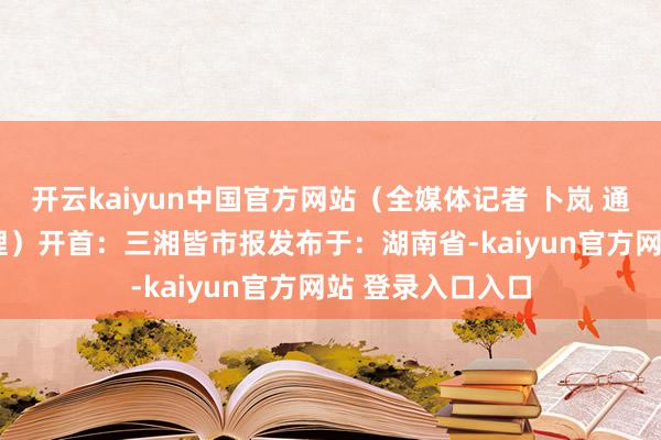 开云kaiyun中国官方网站（全媒体记者 卜岚 通信员 姚籽怡 整理）开首：三湘皆市报发布于：湖南省-kaiyun官方网站 登录入口入口