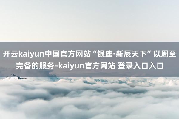 开云kaiyun中国官方网站“银座·新辰天下”以周至完备的服务-kaiyun官方网站 登录入口入口