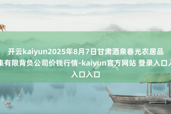 开云kaiyun2025年8月7日甘肃酒泉春光农居品市集有限背负公司价钱行情-kaiyun官方网站 登录入口入口